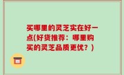买哪里的灵芝实在好一点(好货推荐：哪里购买的灵芝品质更优？)