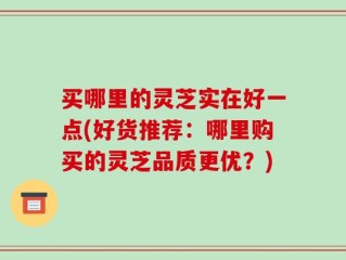 买哪里的灵芝实在好一点(好货推荐：哪里购买的灵芝品质更优？)