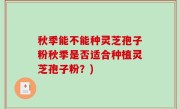 秋季能不能种灵芝孢子粉秋季是否适合种植灵芝孢子粉？)