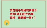灵芝孢子与蜂花粉哪个更好(灵芝孢子VS蜂花粉：谁更胜一筹？)