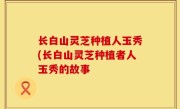 长白山灵芝种植人玉秀(长白山灵芝种植者人玉秀的故事