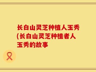 长白山灵芝种植人玉秀(长白山灵芝种植者人玉秀的故事