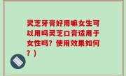 灵芝牙膏好用嘛女生可以用吗灵芝口膏适用于女性吗？使用效果如何？)