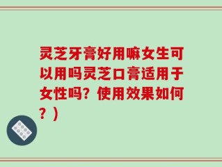 灵芝牙膏好用嘛女生可以用吗灵芝口膏适用于女性吗？使用效果如何？)