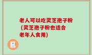 老人可以吃灵芝孢子粉 (灵芝孢子粉也适合老年人食用)