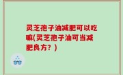 灵芝孢子油减肥可以吃嘛(灵芝孢子油可当减肥良方？)