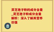 灵芝孢子粉的成分含量_灵芝孢子粉成分含量解析：深入了解其营养价值