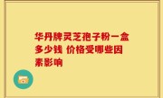 华丹牌灵芝孢子粉一盒多少钱 价格受哪些因素影响