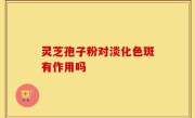 灵芝孢子粉对淡化色斑有作用吗