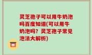 灵芝孢子可以用牛奶泡吗百度知道(可以用牛奶泡吗？灵芝孢子常见泡法大解析)