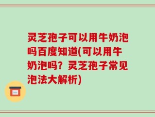 灵芝孢子可以用牛奶泡吗百度知道(可以用牛奶泡吗？灵芝孢子常见泡法大解析)