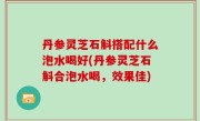 丹参灵芝石斛搭配什么泡水喝好(丹参灵芝石斛合泡水喝，效果佳)