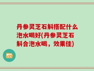 丹参灵芝石斛搭配什么泡水喝好(丹参灵芝石斛合泡水喝，效果佳)