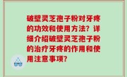 破壁灵芝孢子粉对牙疼的功效和使用方法？详细介绍破壁灵芝孢子粉的治疗牙疼的作用和使用注意事项？