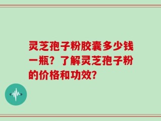 灵芝孢子粉胶囊多少钱一瓶？了解灵芝孢子粉的价格和功效？