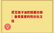 灵芝孢子油软胶囊价格：备受喜爱的性价比之选