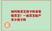 如何用灵芝孢子粉来繁殖灵芝？一亩灵芝能产多少孢子粉