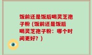 饭前还是饭后喝灵芝孢子粉 (饭前还是饭后喝灵芝孢子粉：哪个时间更好？)