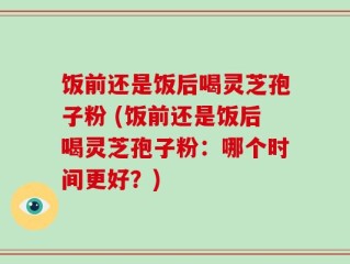 饭前还是饭后喝灵芝孢子粉 (饭前还是饭后喝灵芝孢子粉：哪个时间更好？)
