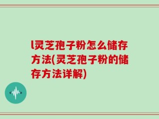 l灵芝孢子粉怎么储存方法(灵芝孢子粉的储存方法详解)