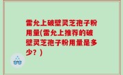 雷允上破壁灵芝孢子粉用量(雷允上推荐的破壁灵芝孢子粉用量是多少？)