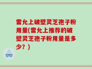 雷允上破壁灵芝孢子粉用量(雷允上推荐的破壁灵芝孢子粉用量是多少？)