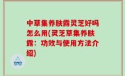 中草集养肤露灵芝好吗怎么用(灵芝草集养肤露：功效与使用方法介绍)