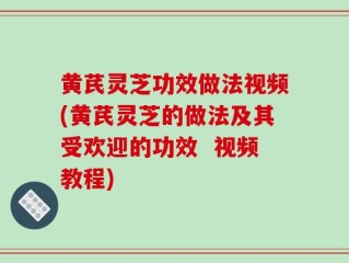 黄芪灵芝功效做法视频(黄芪灵芝的做法及其受欢迎的功效  视频教程)