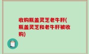 收购瓶盖灵芝老牛肝(瓶盖灵芝和老牛肝被收购)