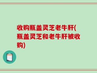 收购瓶盖灵芝老牛肝(瓶盖灵芝和老牛肝被收购)