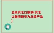 总统灵芝口服液(灵芝口服液被誉为总统产品)