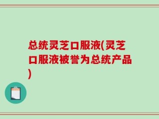 总统灵芝口服液(灵芝口服液被誉为总统产品)