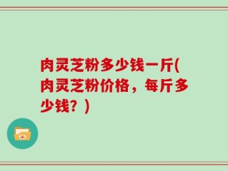 肉灵芝粉多少钱一斤(肉灵芝粉价格，每斤多少钱？)