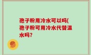 孢子粉用冷水可以吗(孢子粉可用冷水代替温水吗？