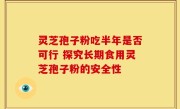灵芝孢子粉吃半年是否可行 探究长期食用灵芝孢子粉的安全性