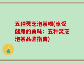 五种灵芝泡茶喝(享受健康的美味：五种灵芝泡茶品鉴指南)