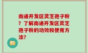 南通开发区灵芝孢子粉？了解南通开发区灵芝孢子粉的功效和使用方法？