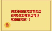 保定市康乐灵芝专卖店在哪(保定哪家店可以买康乐灵芝？)
