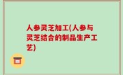 人参灵芝加工(人参与灵芝结合的制品生产工艺)