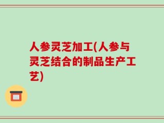 人参灵芝加工(人参与灵芝结合的制品生产工艺)