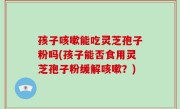 孩子咳嗽能吃灵芝孢子粉吗(孩子能否食用灵芝孢子粉缓解咳嗽？)