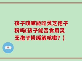 孩子咳嗽能吃灵芝孢子粉吗(孩子能否食用灵芝孢子粉缓解咳嗽？)