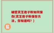 破壁灵芝孢子粉如何保存(灵芝孢子粉保存方法，你知道吗？)