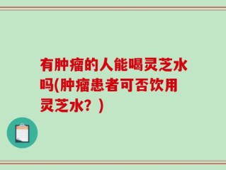 有肿瘤的人能喝灵芝水吗(肿瘤患者可否饮用灵芝水？)