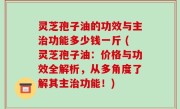 灵芝孢子油的功效与主治功能多少钱一斤 (灵芝孢子油：价格与功效全解析，从多角度了解其主治功能！)