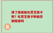 得了癌症能吃灵芝孢子粉？吃灵芝孢子粉能控制癌症吗