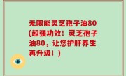 无限能灵芝孢子油80(超强功效！灵芝孢子油80，让您护肝养生再升级！)