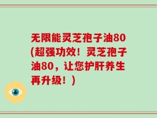 无限能灵芝孢子油80(超强功效！灵芝孢子油80，让您护肝养生再升级！)