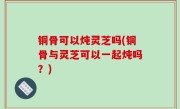 铜骨可以炖灵芝吗(铜骨与灵芝可以一起炖吗？)