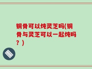铜骨可以炖灵芝吗(铜骨与灵芝可以一起炖吗？)